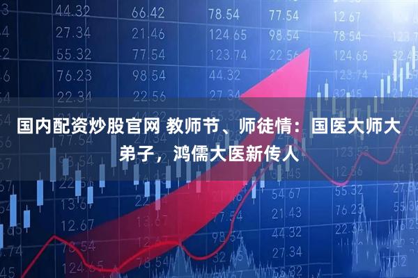 国内配资炒股官网 教师节、师徒情：国医大师大弟子，鸿儒大医新传人