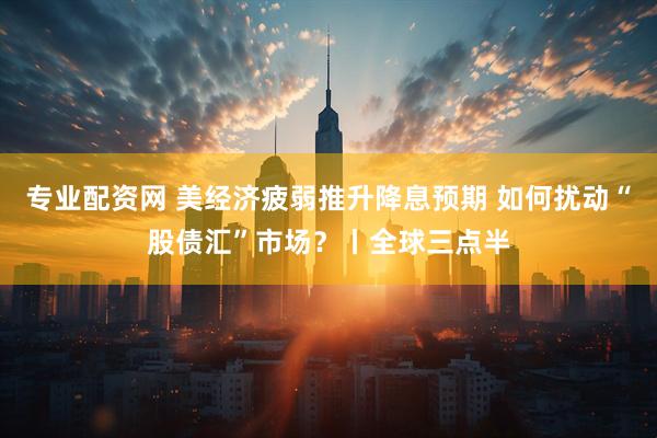 专业配资网 美经济疲弱推升降息预期 如何扰动“股债汇”市场？丨全球三点半