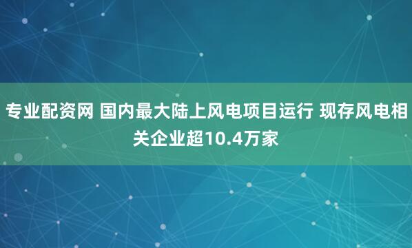 专业配资网 国内最大陆上风电项目运行 现存风电相关企业超10.4万家