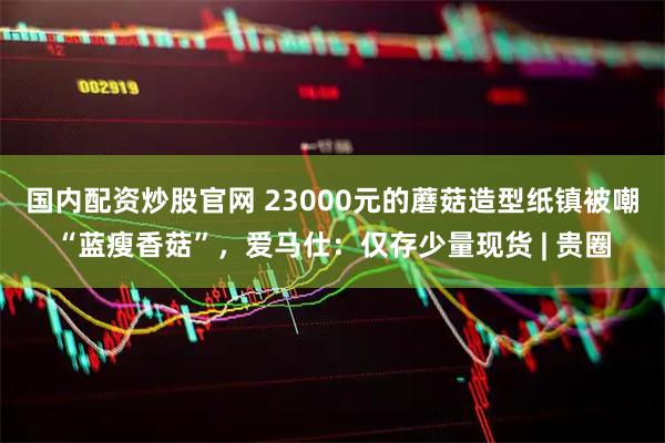 国内配资炒股官网 23000元的蘑菇造型纸镇被嘲“蓝瘦香菇”，爱马仕：仅存少量现货 | 贵圈
