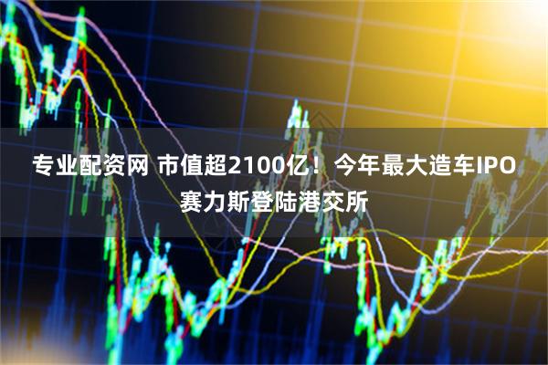 专业配资网 市值超2100亿！今年最大造车IPO赛力斯登陆港交所