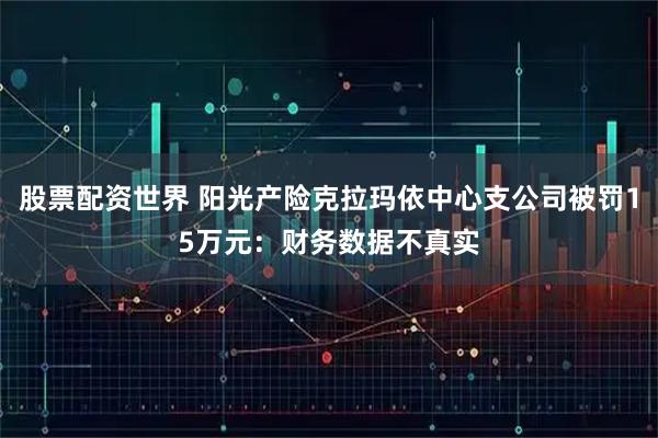 股票配资世界 阳光产险克拉玛依中心支公司被罚15万元：财务数据不真实