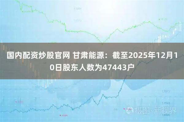 国内配资炒股官网 甘肃能源：截至2025年12月10日股东人数为47443户