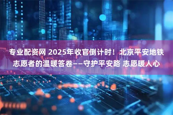 专业配资网 2025年收官倒计时！北京平安地铁志愿者的温暖答卷——守护平安路 志愿暖人心