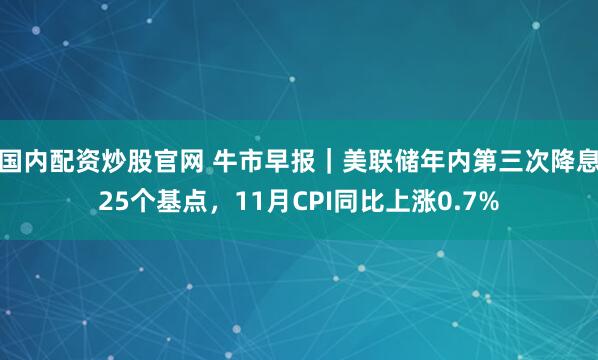 国内配资炒股官网 牛市早报｜美联储年内第三次降息25个基点，11月CPI同比上涨0.7%