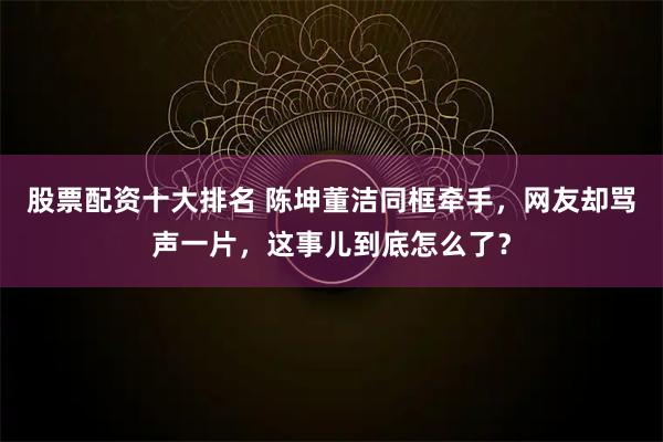 股票配资十大排名 陈坤董洁同框牵手，网友却骂声一片，这事儿到底怎么了？