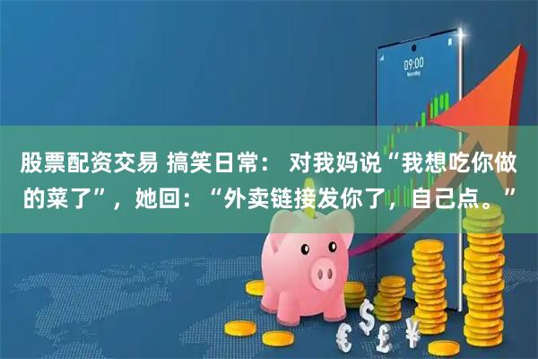 股票配资交易 搞笑日常： 对我妈说“我想吃你做的菜了”，她回：“外卖链接发你了，自己点。”