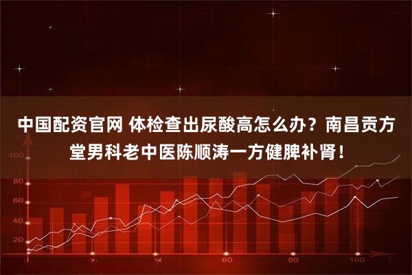 中国配资官网 体检查出尿酸高怎么办？南昌贡方堂男科老中医陈顺涛一方健脾补肾！