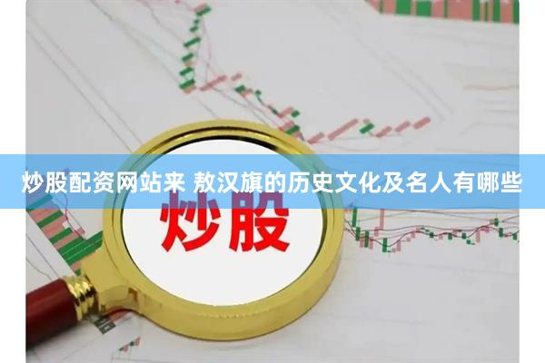 炒股配资网站来 敖汉旗的历史文化及名人有哪些