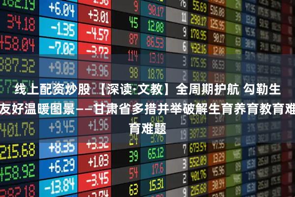 线上配资炒股 【深读·文教】全周期护航 勾勒生育友好温暖图景——甘肃省多措并举破解生育养育教育难题