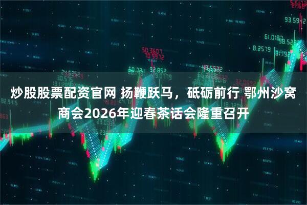 炒股股票配资官网 扬鞭跃马，砥砺前行 鄂州沙窝商会2026年迎春茶话会隆重召开