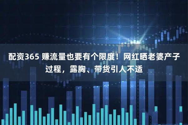 配资365 赚流量也要有个限度！网红晒老婆产子过程，露胸、带货引人不适