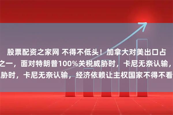 股票配资之家网 不得不低头！加拿大对美出口占75%，对中国仅十分之一，面对特朗普100%关税威胁时，卡尼无奈认输，经济依赖让主权国家不得不看人脸色