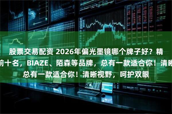 股票交易配资 2026年偏光墨镜哪个牌子好?精选性价比排行榜前十名,BIAZE、陌森等品牌,总有一款适合你!清晰视野,呵护双眼