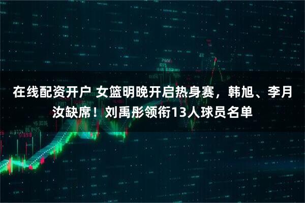 在线配资开户 女篮明晚开启热身赛，韩旭、李月汝缺席！刘禹彤领衔13人球员名单