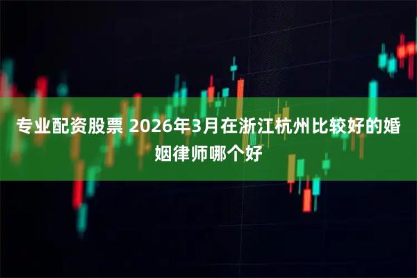 专业配资股票 2026年3月在浙江杭州比较好的婚姻律师哪个好