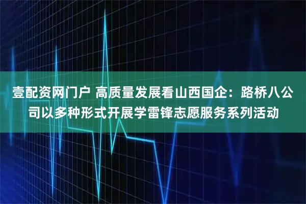 壹配资网门户 高质量发展看山西国企：路桥八公司以多种形式开展学雷锋志愿服务系列活动