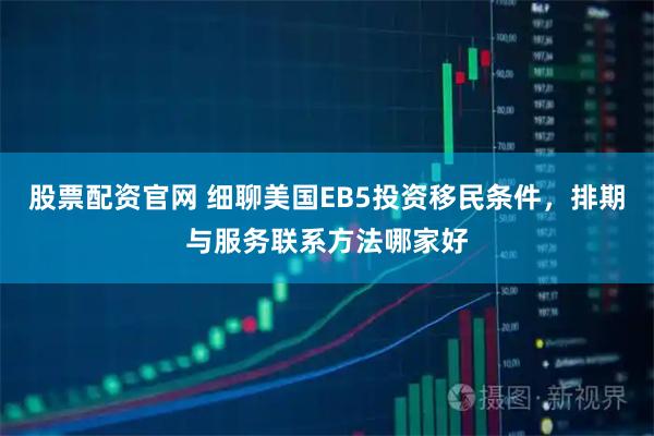 股票配资官网 细聊美国EB5投资移民条件，排期与服务联系方法哪家好
