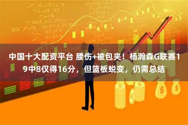 中国十大配资平台 腰伤+被包夹！杨瀚森G联赛19中8仅得16分，但篮板蜕变，仍需总结