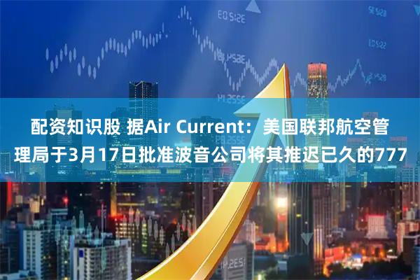 配资知识股 据Air Current：美国联邦航空管理局于3月17日批准波音公司将其推迟已久的777