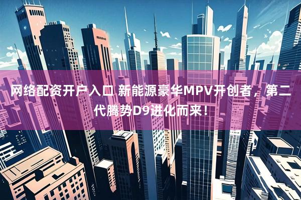 网络配资开户入口 新能源豪华MPV开创者，第二代腾势D9进化而来！