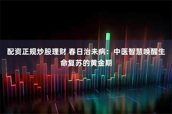 配资正规炒股理财 春日治未病：中医智慧唤醒生命复苏的黄金期